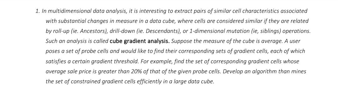 1. In multidimensional data analysis, it is interesting to extract pairs of similar cell characteristics associated
with substantial changes in measure in a data cube, where cells are considered similar if they are related
by roll-up (ie. Ancestors), drill-down (ie. Descendants), or 1-dimensional mutation (ie, siblings) operations.
Such an analysis is called cube gradient analysis. Suppose the measure of the cube is average. A user
poses a set of probe cells and would like to find their corresponding sets of gradient cells, each of which
satisfies a certain gradient threshold. For example, find the set of corresponding gradient cells whose
average sale price is greater than 20% of that of the given probe cells. Develop an algorithm than mines
the set of constrained gradient cells efficiently in a large data cube.