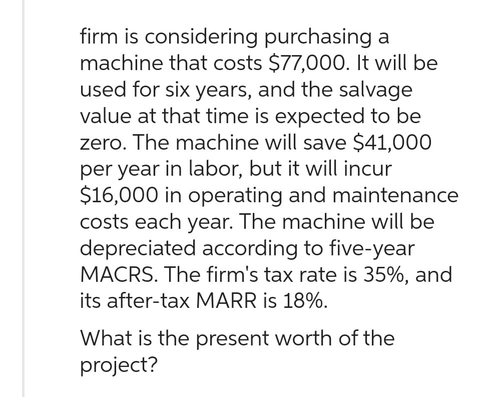 firm is considering purchasing a
machine that costs $77,000. It will be
used for six years, and the salvage
value at that time is expected to be
zero. The machine will save $41,000
per year in labor, but it will incur
$16,000 in operating and maintenance
costs each year. The machine will be
depreciated according to five-year
MACRS. The firm's tax rate is 35%, and
its after-tax MARR is 18%.
What is the present worth of the
project?