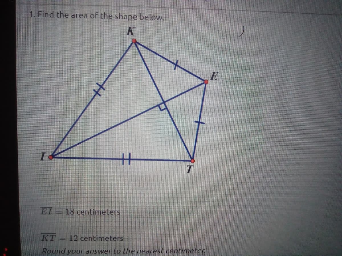 1. Find the area of the shape below.
K
T
EI 18 centimeters
KT
12 centimeters
Round your answer to the nearest centimeter.
