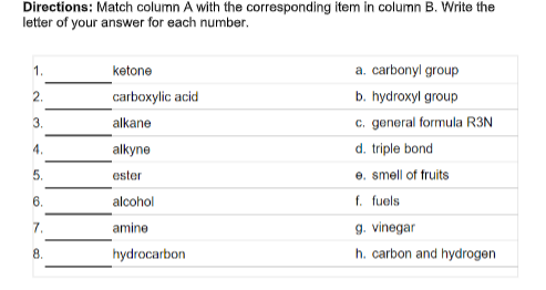 Directions: Match column A with the corresponding item in column B. Write the
letter of your answer for each number.
1.
ketone
a. carbonyl group
b. hydroxyl group
c. general formula R3N
2.
carboxylic acid
3.
alkane
4.
alkyne
d. triple bond
5.
ester
e. smell of fruits
6.
alcohol
f. fuels
7.
amine
g. vinegar
8.
hydrocarbon
h. carbon and hydrogen
