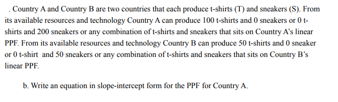 . Country A and Country B are two countries that each produce t-shirts (T) and sneakers (S). From
its available resources and technology Country A can produce 100 t-shirts and 0 sneakers or 0 t-
shirts and 200 sneakers or any combination of t-shirts and sneakers that sits on Country A's linear
PPF. From its available resources and technology Country B can produce 50 t-shirts and 0 sneaker
or 0 t-shirt and 50 sneakers or any combination of t-shirts and sneakers that sits on Country B's
linear PPF.
b. Write an equation in slope-intercept form for the PPF for Country A.
