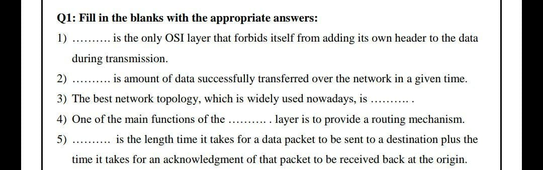 Q1: Fill in the blanks with the appropriate answers:
1) . . is the only OSI layer that forbids itself from adding its own header to the data
during transmission.
2)
is amount of data successfully transferred over the network in a given time.
3) The best network topology, which is widely used nowadays, is
4) One of the main functions of the
. layer is to provide a routing mechanism.
5)
.. is the length time it takes for a data packet to be sent to a destination plus the
time it takes for an acknowledgment of that packet to be received back at the origin.
