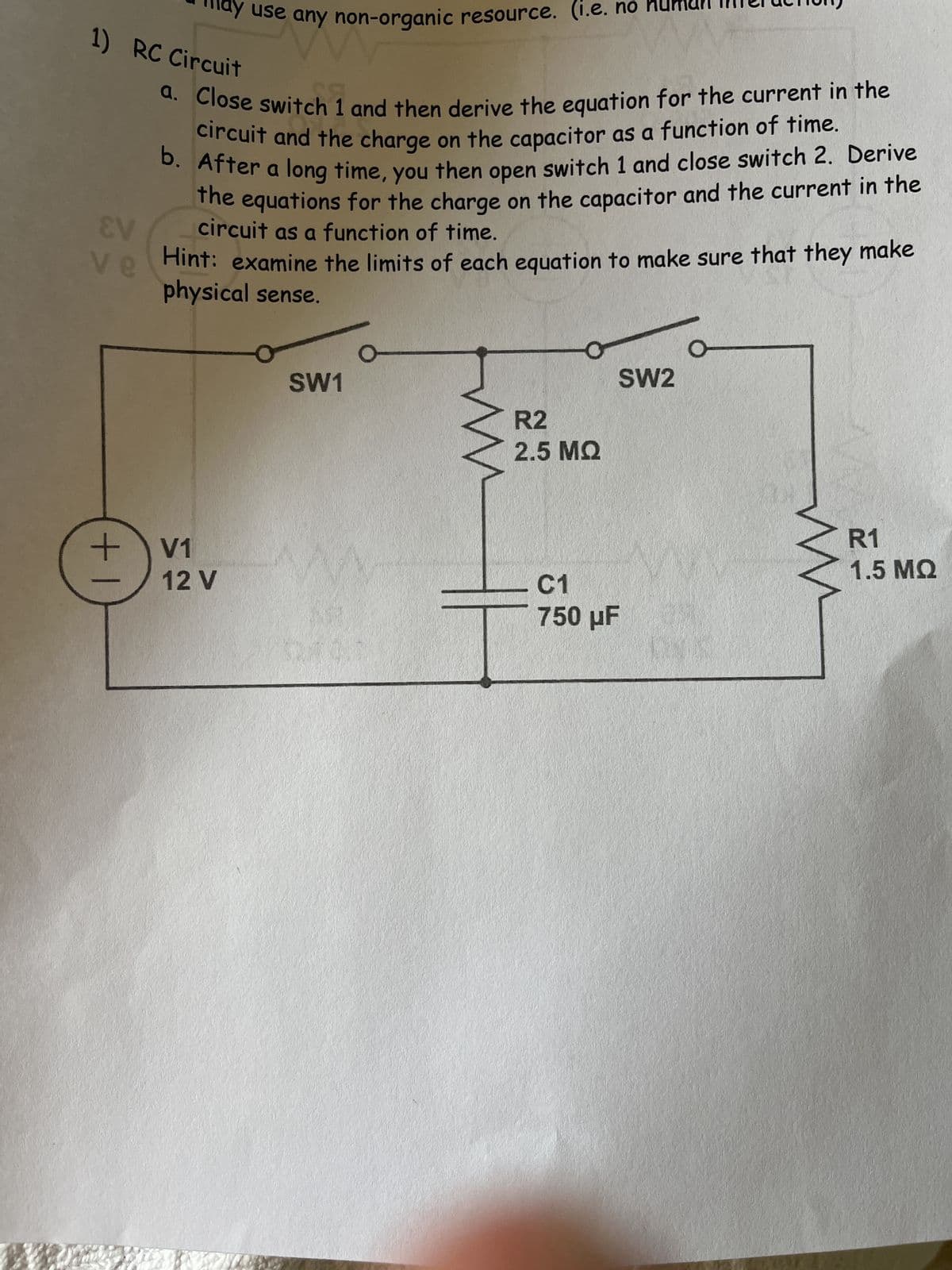 +
may use any non-organic resource. (i.e. no huma
zany no
1) RC Circuit
EV
ve
a. Close switch 1 and then derive the equation for the current in the
circuit and the charge on the capacitor as a function of time.
b. After a long time, you then open switch 1 and close switch 2. Derive
the equations for the charge on the capacitor and the current in the
circuit as a function of time.
Hint: examine the limits of each equation to make sure that they make
physical sense.
V1
12 V
SW1
w
R2
2.5 ΜΩ
C1
750 μF
SW2
ww
R1
1.5 MQ