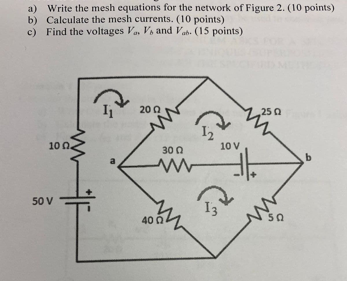 a) Write the mesh equations for the network of Figure 2. (10 points)
b) Calculate the mesh currents. (10 points)
Find the voltages Va, Vh and Vab. (15 points)
c)
与
20 Q
25 Q
10n.
30 Q
10 V
a
50 V
I3
400
50
