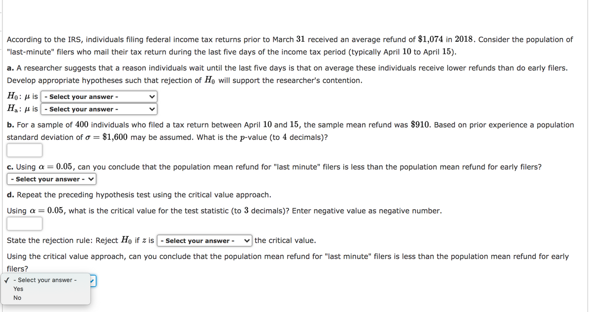 According to the IRS, individuals filing federal income tax returns prior to March 31 received an average refund of $1,074 in 2018. Consider the population of
"last-minute" filers who mail their tax return during the last five days of the income tax period (typically April 10 to April 15).
a. A researcher suggests that a reason individuals wait until the last five days is that on average these individuals receive lower refunds than do early filers.
Develop appropriate hypotheses such that rejection of Ho will support the researcher's contention.
Но: p is
- Select your answer -
Ha:
:µ is
- Select your answer -
b. For a sample of 400 individuals who filed a tax return between April 10 and 15, the sample mean refund was $910. Based on prior experience a population
standard
eviation of o = $1,600 may be assumed. What
the p-value (to 4 decimals)?
c. Using a =
0.05, can you conclude that the population mean refund for "last minute" filers is less than the population mean refund for early filers?
- Select your answer - ♥
d. Repeat the preceding hypothesis test using the critical value approach.
Using a =
0.05, what is the critical value for the test statistic (to 3 decimals)? Enter negative value as negative number.
State the rejection rule: Reject Ho if z is
- Select your answer -
the critical value.
Using the critical value approach, can you conclude that the population mean refund for "last minute" filers is less than the population mean refund for early
filers?
V - Select your answer -
Yes
No
