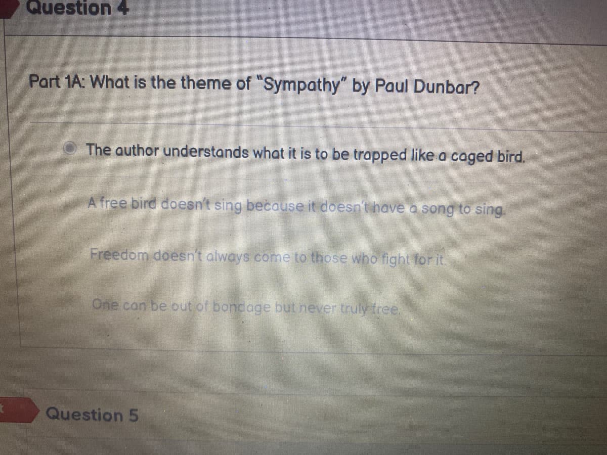 Question 4
Part 1A: What is the theme of "Sympathy" by Paul Dunbar?
The author understands what it is to be trapped like a caged bird.
A free bird doesn't sing because it doesn't have a song to sing.
Freedom doesn't always come to those who fight for it.
One can be out of bondage but never truly free.
Question 5