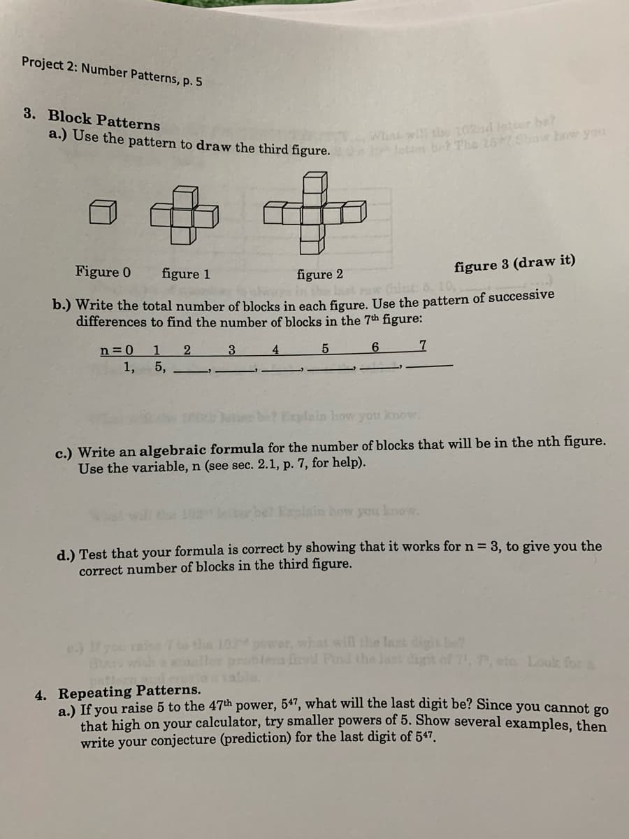 Project 2: Number Patterns, p. 5
3. Block Patterns
What wi theu 102ad letter be?
lottos be? The 252Show how you
a.) Use the pattern to draw the third figure.
Figure 0
figure 3 (draw it)
figure 1
figure 2
(hint 6. 10,
b.) Write the total number of blocks in each figure, Use the pattern of successive
differences to find the number of blocks in the 7th figure:
n = 0
1
3
4
6.
1,
5,
2 Explain how you know.
c.) Write an algebraic formula for the number of blocks that will be in the nth figure.
Use the variable, n (see sec. 2.1, p. 7, for help).
Explain how you lenow.
d.) Test that your formula is correct by showing that it works for n = 3, to give you the
correct number of blocks in the third figure.
e) you rai to the 10 power, what will the last di
Star wish
abtera firel Pnd the Jast digit of 7, 7, eto Look fora
4. Repeating Patterns.
a.) If you raise 5 to the 47th power, 5ª", what will the last digit be? Since you cannot go
that high on your calculator, try smaller powers of 5. Show several examples, then
write your conjecture (prediction) for the last digit of 547.
