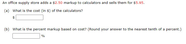 An office supply store adds a $2.50 markup to calculators and sells them for $5.95.
(a) What is the cost (in $) of the calculators?
$
(b) What is the percent markup based on cost? (Round your answer to the nearest tenth of a percent.)
%