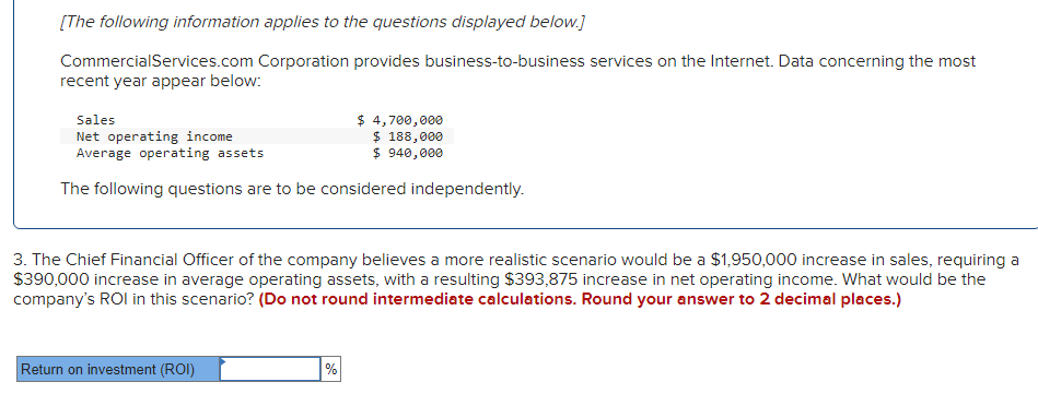 [The following information applies to the questions displayed below.]
CommercialServices.com Corporation provides business-to-business services on the Internet. Data concerning the most
recent year appear below:
Sales
Net operating income
Average operating assets
$ 4,700,000
$ 188,000
$ 940,000
The following questions are to be considered independently.
3. The Chief Financial Officer of the company believes a more realistic scenario would be a $1,950,000 increase in sales, requiring a
$390,000 increase in average operating assets, with a resulting $393,875 increase in net operating income. What would be the
company's ROI in this scenario? (Do not round intermediate calculations. Round your answer to 2 decimal places.)
Return on investment (ROI)
%