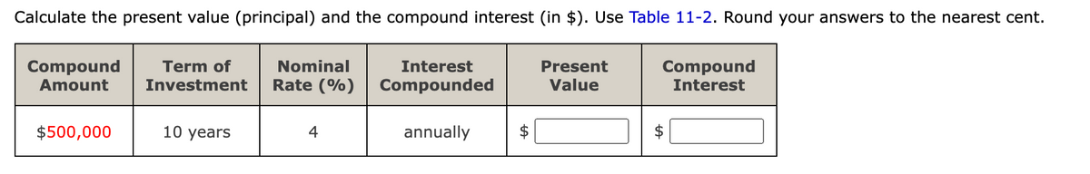 Calculate the present value (principal) and the compound interest (in $). Use Table 11-2. Round your answers to the nearest cent.
Compound
Nominal
Interest
Rate (%) Compounded
Amount
Term of
Investment
$500,000
10 years
4
annually
A
Present
Value
Compound
Interest
