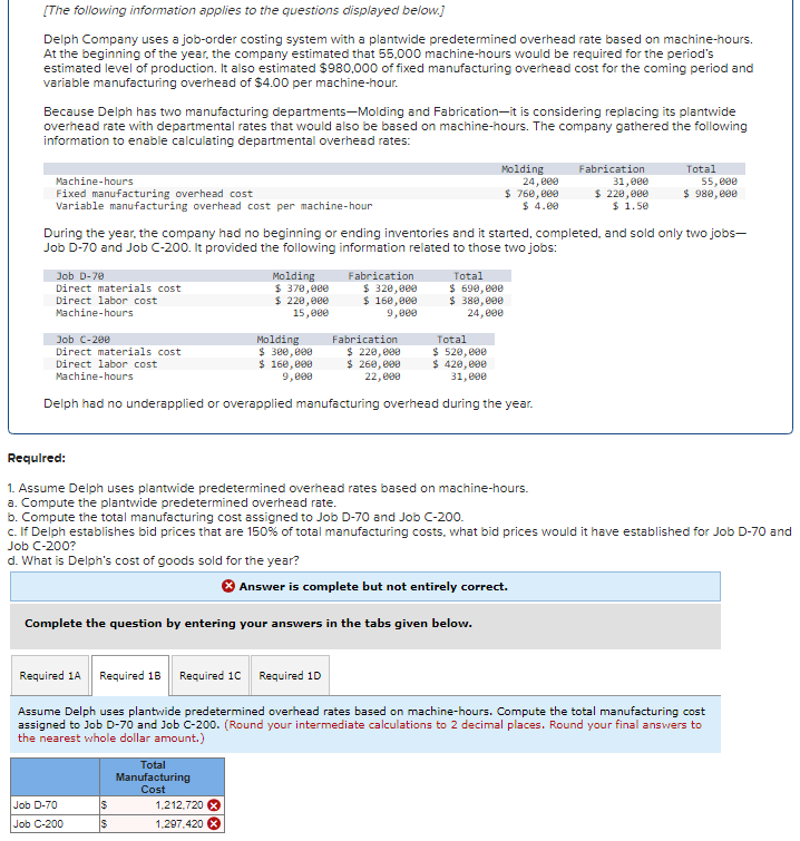 [The following information applies to the questions displayed below.]
Delph Company uses a job-order costing system with a plantwide predetermined overhead rate based on machine-hours.
At the beginning of the year, the company estimated that 55.000 machine-hours would be required for the period's
estimated level of production. It also estimated $980,000 of fixed manufacturing overhead cost for the coming period and
variable manufacturing overhead of $4.00 per machine-hour.
Because Delph has two manufacturing departments-Molding and Fabrication-it is considering replacing its plantwide
overhead rate with departmental rates that would also be based on machine-hours. The company gathered the following
information to enable calculating departmental overhead rates:
Machine-hours
Fixed manufacturing overhead cost
Variable manufacturing overhead cost per machine-hour
Job D-70
Direct materials cost
Direct labor cost
Machine-hours
During the year, the company had no beginning or ending inventories and it started, completed, and sold only two jobs-
Job D-70 and Job C-200. It provided the following information related to those two jobs:
Molding
$ 370,000
$ 220,000
15,000
Job C-200
Total
Direct materials cost
Direct labor cost
Machine-hours
$ 520,000
$ 420,000
31,000
Delph had no underapplied or overapplied manufacturing overhead during the year.
Job D-70
Job C-200
Molding
$ 300,000
$ 160,000
9,000
$
$
Fabrication
$ 320,000
$ 160,000
9,000
Total
Manufacturing
Cost
Molding
24,000
$ 760,000
$ 4.00
1.212.720 X
1,297,420
Fabrication
$ 220,000
$ 260,000
22,000
Answer is complete but not entirely correct.
Complete the question by entering your answers in the tabs given below.
Total
$ 690,000
$ 380,000
24,000
Required:
1. Assume Delph uses plantwide predetermined overhead rates based on machine-hours.
a. Compute the plantwide predetermined overhead rate.
b. Compute the total manufacturing cost assigned to Job D-70 and Job C-200.
c. If Delph establishes bid prices that are 150% of total manufacturing costs, what bid prices would it have established for Job D-70 and
Job C-200?
d. What is Delph's cost of goods sold for the year?
Fabrication
31,000
$ 220,000
$ 1.50
Required 1A Required 1B Required 1C Required 1D
Assume Delph uses plantwide predetermined overhead rates based on machine-hours. Compute the total manufacturing cost
assigned to Job D-70 and Job C-200. (Round your intermediate calculations to 2 decimal places. Round your final answers to
the nearest whole dollar amount.)
Total
55,000
$ 980,000