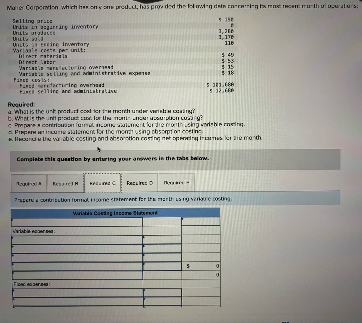 Maher Corporation, which has only one product, has provided the following data concerning its most recent month of operations:
Selling price
Units in beginning inventory
Units produced
Units sold
Units in ending inventory
Variable costs per unit:
Direct materials
Direct labor
Variable manufacturing overhead
Variable selling and administrative expense
Fixed costs:
Fixed manufacturing overhead
Fixed selling and administrative
Required:
a. What is the unit product cost for the month under variable costing?
b. What is the unit product cost for the month under absorption costing?
$ 190
0
3,280
3,170
110
$ 49
$ 53
$ 15
$ 18
$ 101,680
$ 12,680
c. Prepare a contribution format income statement for the month using variable costing.
d. Prepare an income statement for the month using absorption costing.
e. Reconcile the variable costing and absorption costing net operating incomes for the month.
Complete this question by entering your answers in the tabs below.
Required A Required B Required C Required D
Required E
Prepare a contribution format income statement for the month using variable costing.
Variable Costing Income Statement
Variable expenses:
Fixed expenses:
$
0
0
