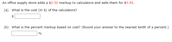 An office supply store adds a $2.50 markup to calculators and sells them for $5.95.
(a) What is the cost (in $) of the calculators?
(b) What is the percent markup based on cost? (Round your answer to the nearest tenth of a percent.)
%