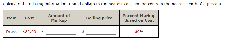 Calculate the missing information. Round dollars to the nearest cent and percents to the nearest tenth of a percent.
Item Cost
Dress $85.00
$
69
Amount of
Markup
Selling price
Percent Markup
Based on Cost
60%