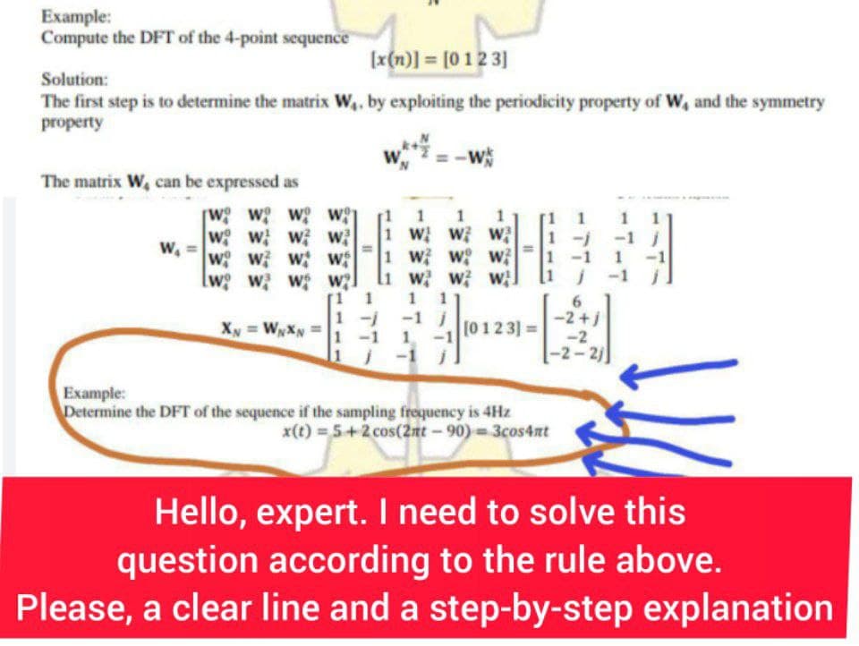 Example:
Compute the DFT of the 4-point sequence
[x(n)] = [0123]
Solution:
The first step is to determine the matrix W₁, by exploiting the periodicity property of W, and the symmetry
property
The matrix W, can be expressed as
W₁
wo wo wo w
w w w w
w w w w
w w w w?
XN = WNXN
1
1 1 1 1
W W W
1 W W W
www.
1
-1
1
j -1
TT
1
j
1012
11
[0123] =
Example:
Determine the DFT of the sequence if the sampling frequency is 4Hz
x(t) = 5+2 cos(2nt-90)=3cos4nt
6
-2+1
-2
-2-2)
Hello, expert. I need to solve this
question according to the rule above.
Please, a clear line and a step-by-step explanation