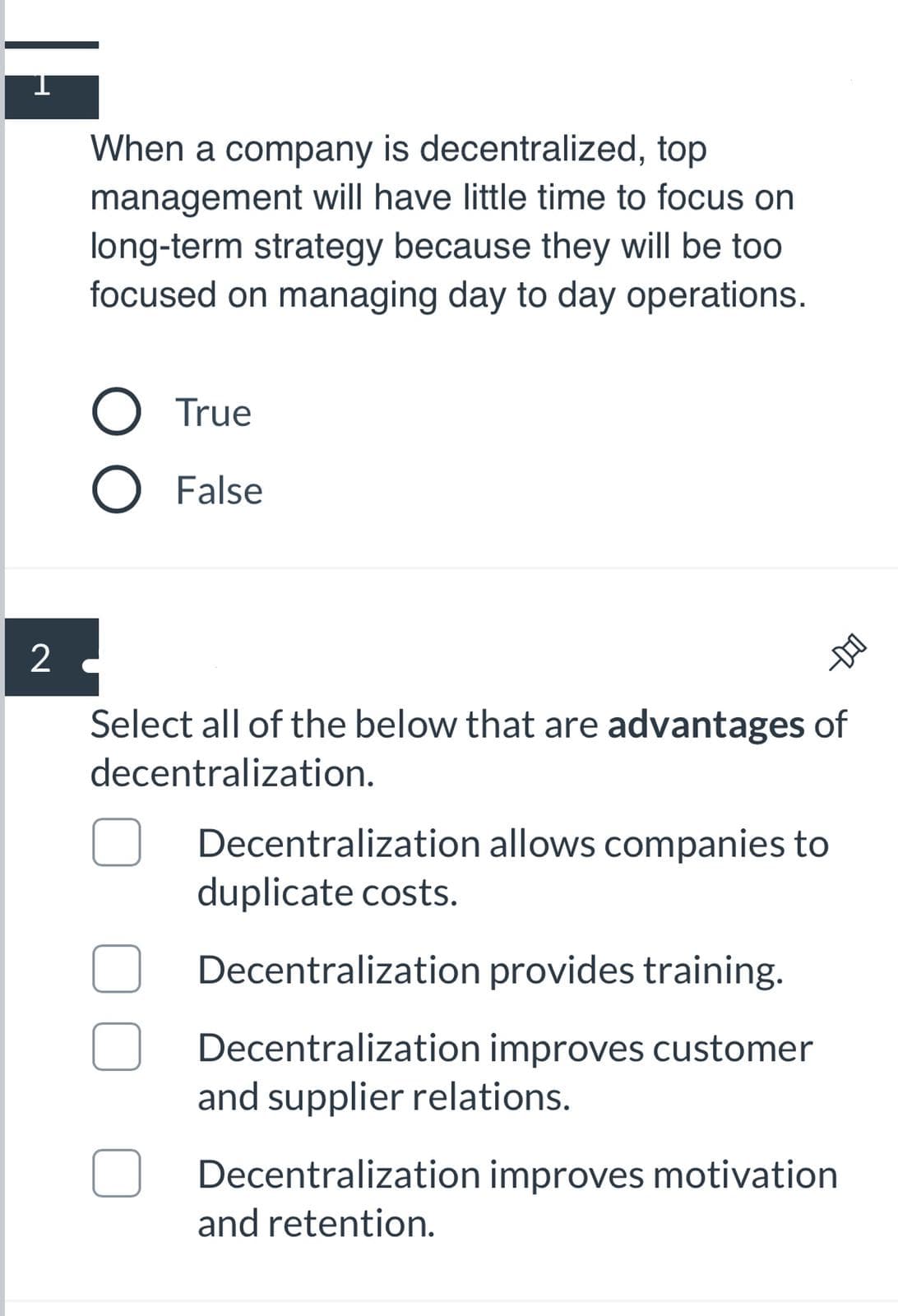 When a company is decentralized, top
management will have little time to focus on
long-term strategy because they will be too
focused on managing day to day operations.
True
O False
Select all of the below that are advantages of
decentralization.
Decentralization allows companies to
duplicate costs.
Decentralization provides training.
Decentralization improves customer
and supplier relations.
Decentralization improves motivation
and retention.
