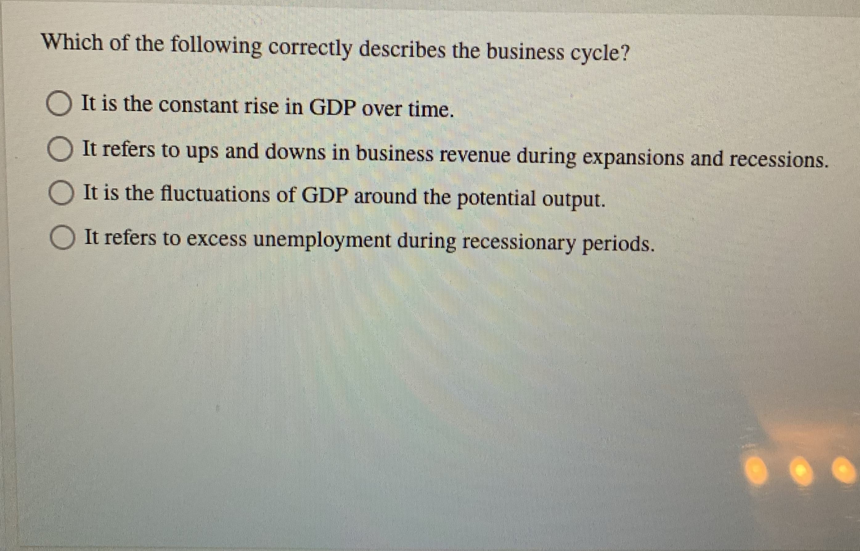Which of the following correctly describes the business cycle?
O It is the constant rise in GDP over time.
It refers to ups and downs in business revenue during expansions and recessions.
It is the fluctuations of GDP around the potential output.
It refers to excess unemployment during recessionary periods.
