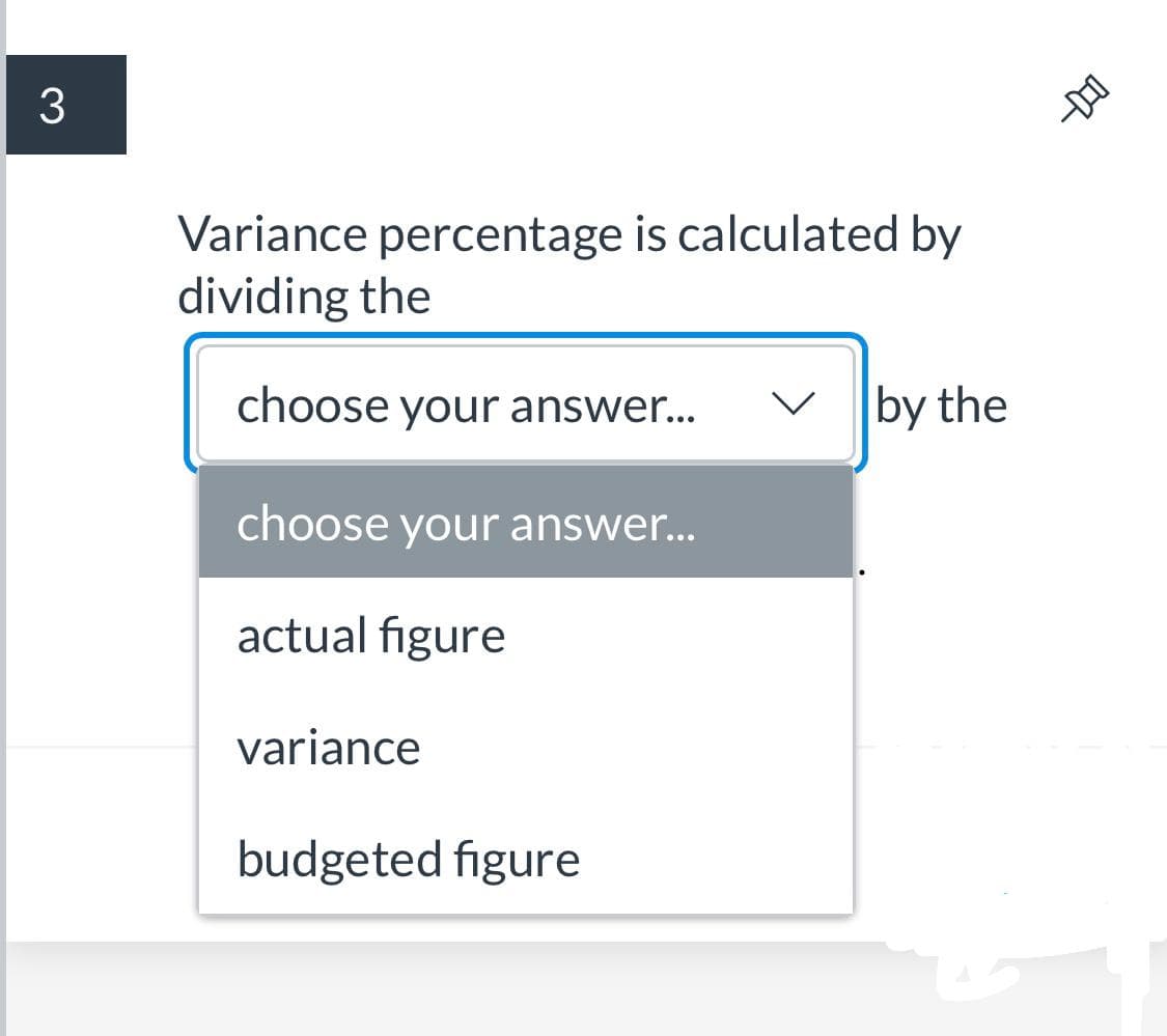 3
Variance percentage is calculated by
dividing the
choose your answer...
V by the
choose your answer...
actual figure
variance
budgeted figure
