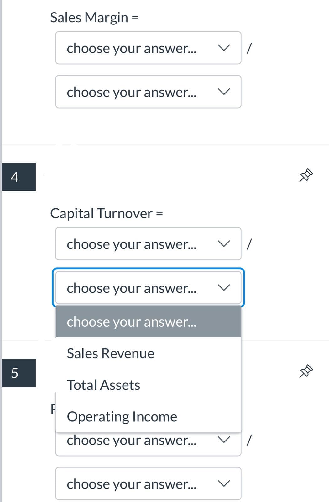 Sales Margin =
choose your answer..
choose your answer...
4
Capital Turnover =
%3D
choose your answer...
choose your answer...
choose your answer...
Sales Revenue
Total Assets
Operating Income
choose your answer...
choose your answer...
レ
