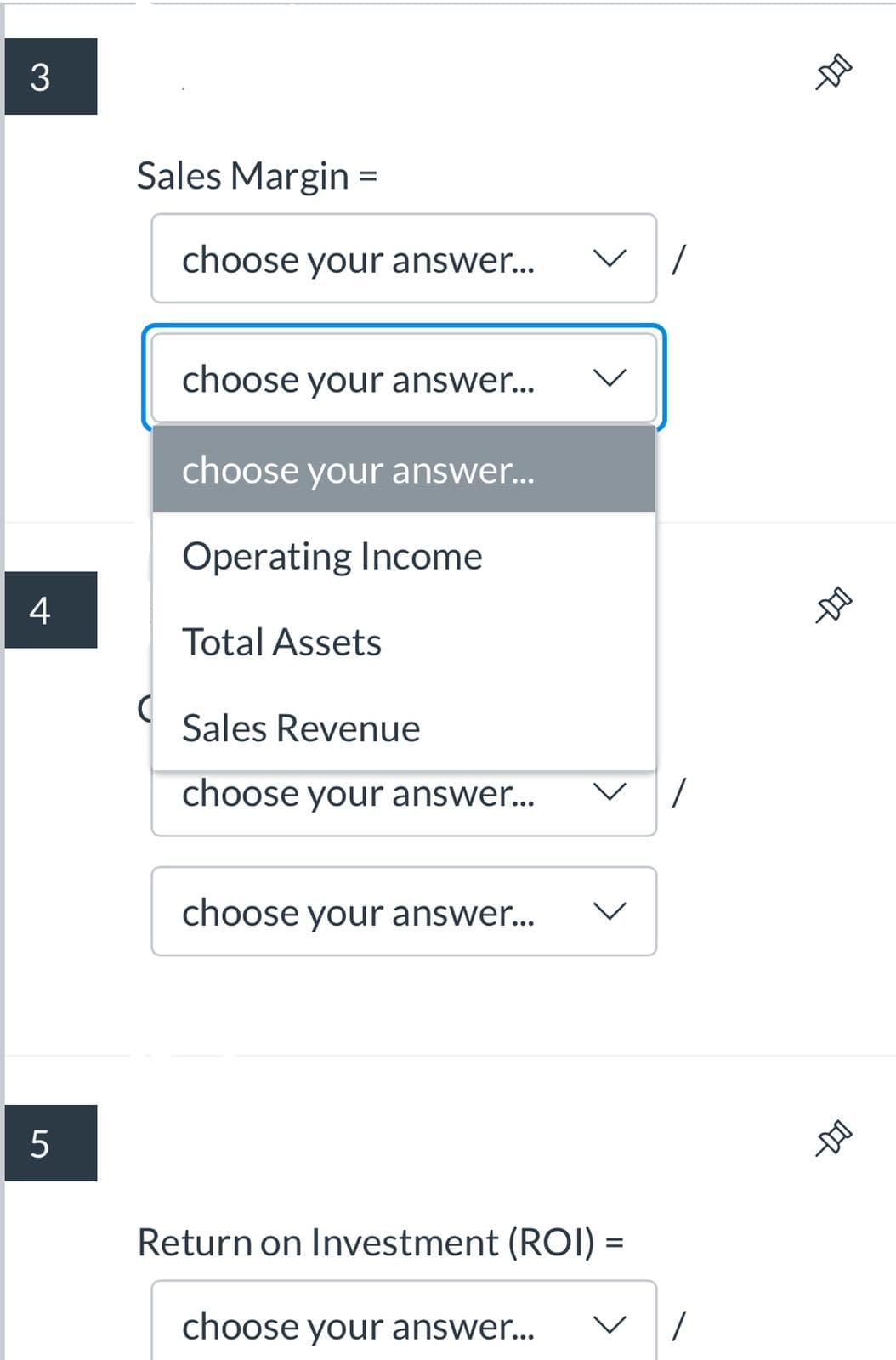Sales Margin =
choose your answer...
choose your answer...
choose your answer...
Operating Income
4
Total Assets
Sales Revenue
choose your answer...
choose your answer...
レ
Return on Investment (ROI) =
choose your answer...
