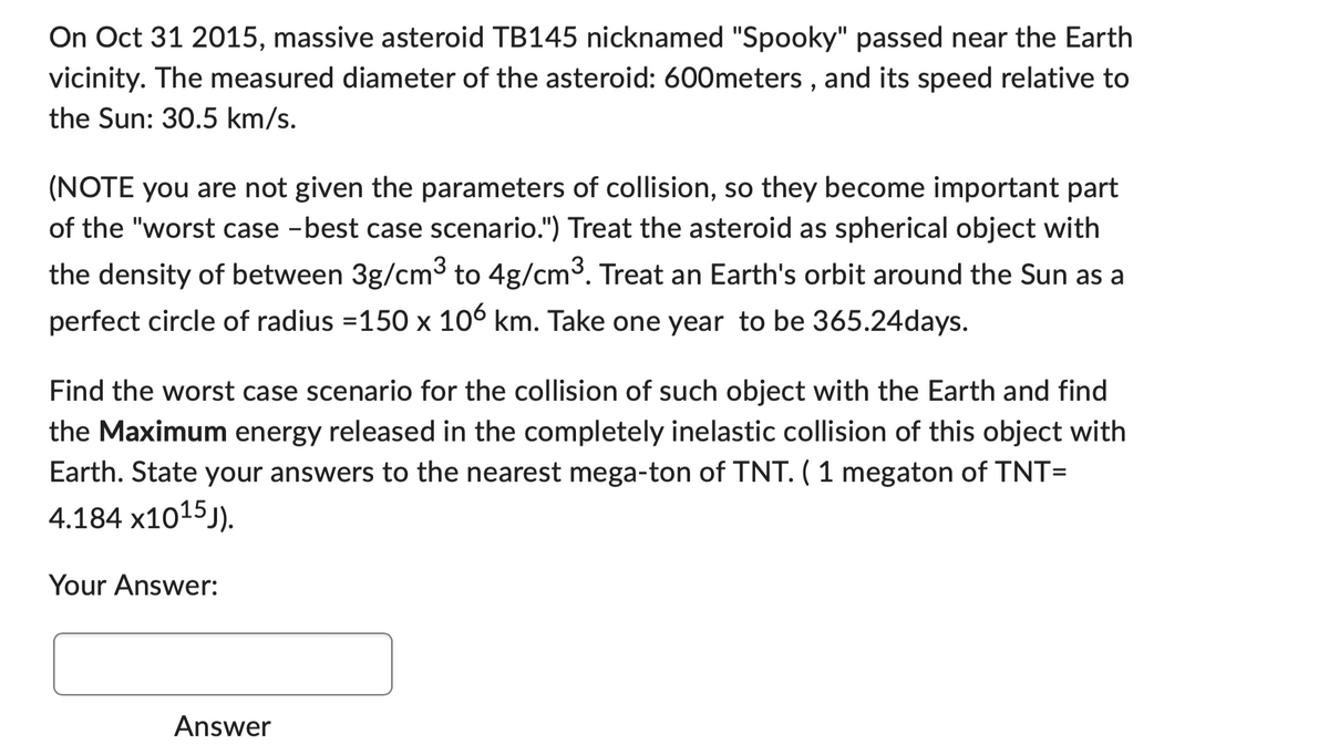 On Oct 31 2015, massive asteroid TB145 nicknamed "Spooky" passed near the Earth
vicinity. The measured diameter of the asteroid: 600meters, and its speed relative to
the Sun: 30.5 km/s.
(NOTE you are not given the parameters of collision, so they become important part
of the "worst case -best case scenario.") Treat the asteroid as spherical object with
the density of between 3g/cm³ to 4g/cm³. Treat an Earth's orbit around the Sun as a
perfect circle of radius =150 x 106 km. Take one year to be 365.24days.
Find the worst case scenario for the collision of such object with the Earth and find
the Maximum energy released in the completely inelastic collision of this object with
Earth. State your answers to the nearest mega-ton of TNT. (1 megaton of TNT=
4.184 X1015J).
Your Answer:
Answer