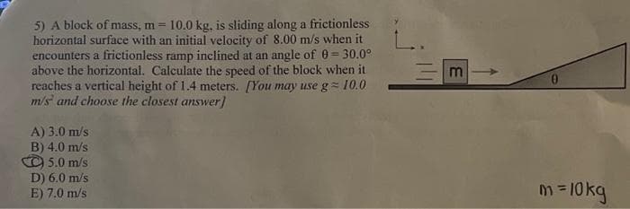 5) A block of mass, m = 10.0 kg, is sliding along a frictionless
horizontal surface with an initial velocity of 8.00 m/s when it
encounters a frictionless ramp inclined at an angle of 0=30.0°
above the horizontal. Calculate the speed of the block when it
reaches a vertical height of 1.4 meters. [You may use g=10.0
m/s and choose the closest answer]
A) 3.0 m/s
B) 4.0 m/s
5.0 m/s
D) 6.0 m/s
E) 7.0 m/s
m
0
m = 10kg