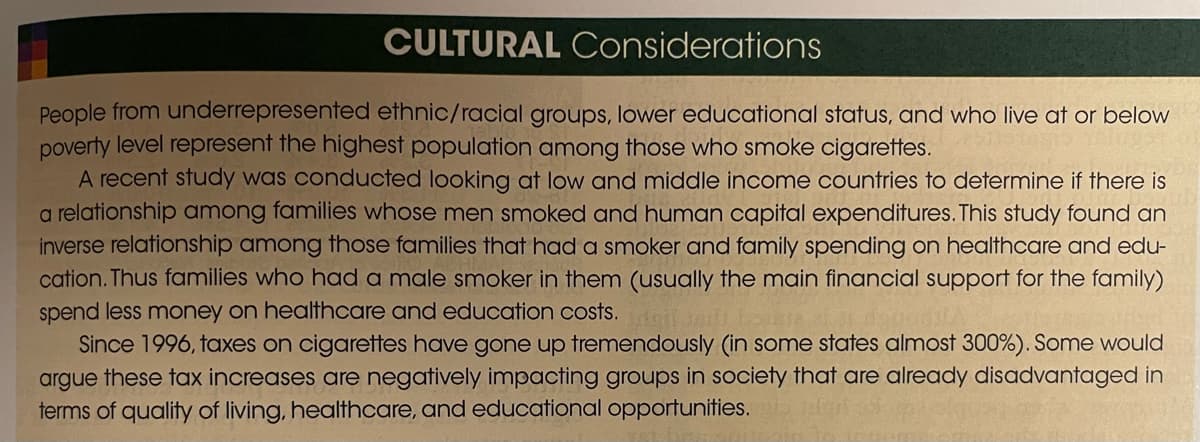 CULTURAL Considerations
People from underrepresented ethnic/racial groups, lower educational status, and who live at or below
poverty level represent the highest population among those who smoke cigarettes.
A recent study was conducted looking at low and middle income countries to determine if there is
a relationship among families whose men smoked and human capital expenditures. This study found an
inverse relationship among those families that had a smoker and family spending on healthcare and edu-
cation. Thus families who had a male smoker in them (usually the main financial support for the family)
spend less money on healthcare and education costs.
Since 1996, taxes on cigarettes have gone up tremendously (in some states almost 300%). Some would
argue these tax increases are negatively impacting groups in society that are already disadvantaged in
terms of quality of living, healthcare, and educational opportunities.
