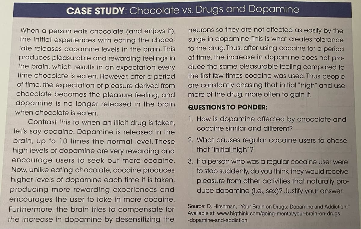 CASE STUDY: Chocolate vs. Drugs and Dopamine
When a person eats chocolate (and enjoys it),
the initial experiences with eating the choco-
late releases dopamine levels in the brain. This
produces pleasurable and rewarding feelings in
the brain, which results in an expectation every
time chocolate is eaten. However, after a period
of time, the expectation of pleasure derived from
chocolate becomes the pleasure feeling, and
dopamine is no longer released in the brain
when chocolate is eaten.
Contrast this to when an illicit drug is taken,
let's say cocaine. Dopamine is released in the
brain, up to 10 times the normal level. These
high levels of dopamine are very rewarding and
encourage users to seek out more cocaine.
Now, unlike eating chocolate, cocaine produces
higher levels of dopamine each time it is taken,
producing more rewarding experiences and
encourages the user to take in more cocaine.
Furthermore, the brain tries to compensate for
the increase in dopamine by desensitizing the
neurons so they are not affected as easily by the
surge in dopamine. This is what creates tolerance
to the drug. Thus, after using cocaine for a period
of time, the increase in dopamine does not pro-
duce the same pleasurable feeling compared to
the first few times cocaine was used. Thus people
are constantly chasing that initial "high" and use
more of the drug, more often to gain it.
QUESTIONS TO PONDER:
1. How is dopamine affected by chocolate and
cocaine similar and different?
2. What causes regular cocaine users to chase
that "initial high"?
3. If a person who was a regular cocaine user were
to stop suddenly, do you think they would receive
pleasure from other activities that naturally pro-
duce dopamine (i.e., sex)? Justify your answer.
Source: D. Hirshman, "Your Brain on Drugs: Dopamine and Addiction."
Available at: www.bigthink.com/going-mental/your-brain-on-drugs
-dopamine-and-addiction.