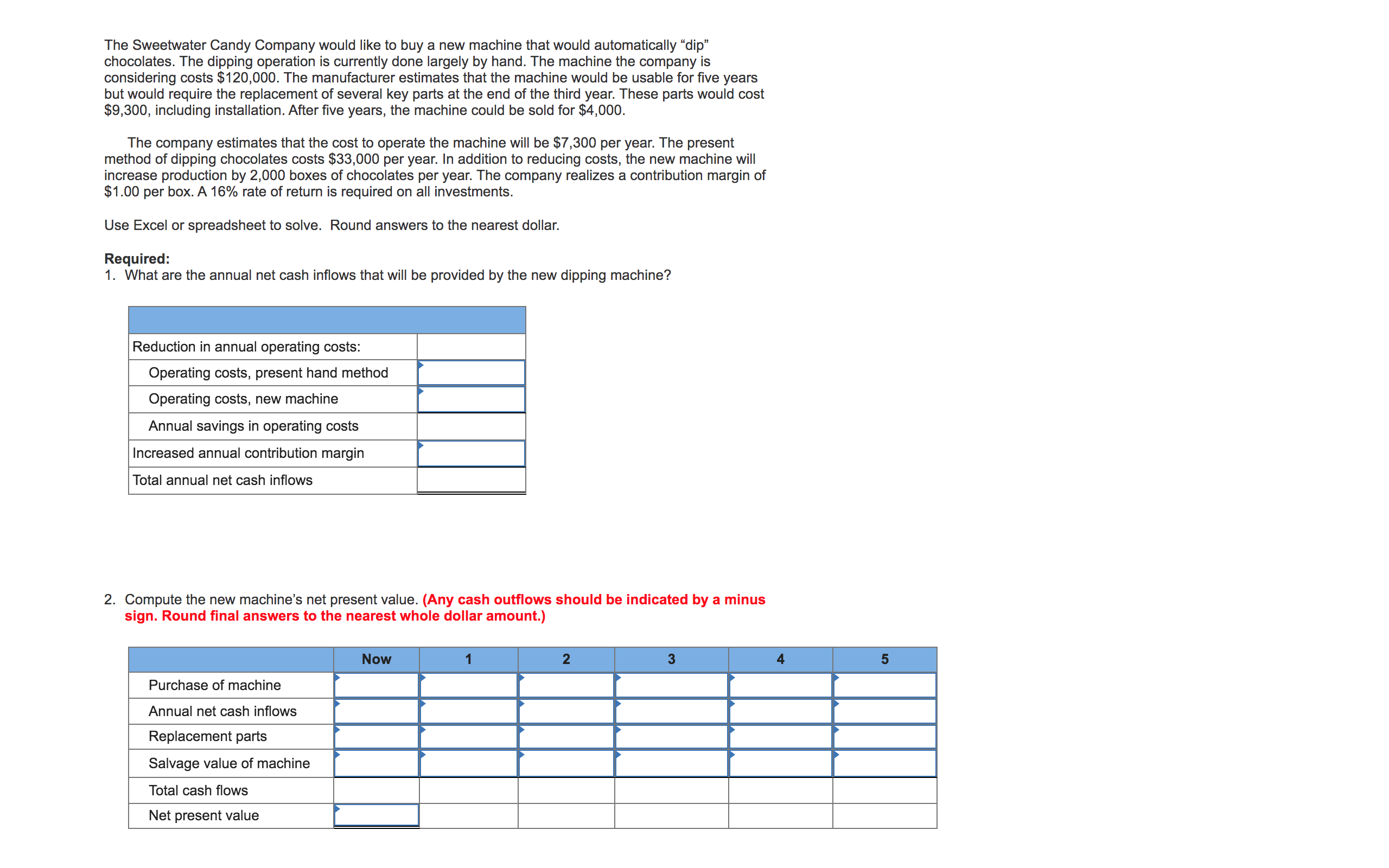 The Sweetwater Candy Company would like to buy a new machine that would automatically “dip"
chocolates. The dipping operation is currently done largely by hand. The machine the company is
considering costs $120,000. The manufacturer estimates that the machine would be usable for five years
but would require the replacement of several key parts at the end of the third year. These parts would cost
$9,300, including installation. After five years, the machine could be sold for $4,000.
The company estimates that the cost to operate the machine will be $7,300 per year. The present
method of dipping chocolates costs $33,000 per year. In addition to reducing costs, the new machine will
increase production by 2,000 boxes of chocolates per year. The company realizes a contribution margin of
$1.00 per box. A 16% rate of return is required on all investments.
Use Excel or spreadsheet to solve. Round answers to the nearest dollar.
Required:
1. What are the annual net cash inflows that will be provided by the new dipping machine?
Reduction in annual operating costs:
Operating costs, present hand method
Operating costs, new machine
Annual savings in operating costs
Increased annual contribution margin
Total annual net cash inflows
2. Compute the new machine's net present value. (Any cash outflows should be indicated by a minus
sign. Round final answers to the nearest whole dollar amount.)
Now
1
2
3
Purchase of machine
Annual net cash inflows
Replacement parts
Salvage value of machine
Total cash flows
Net present value
