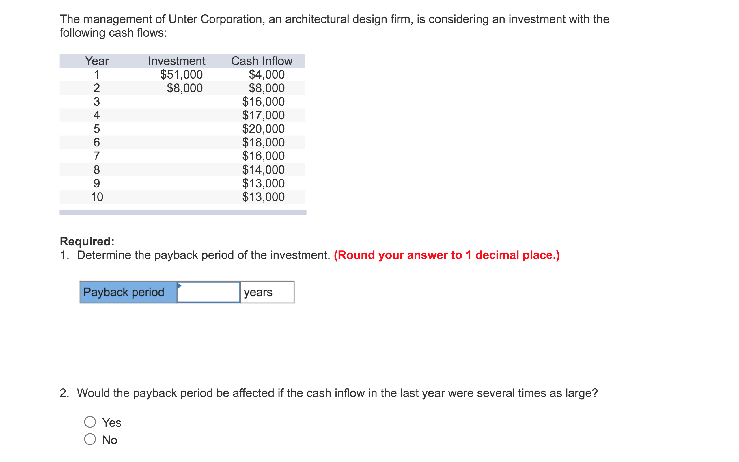 The management of Unter Corporation, an architectural design firm, is considering an investment with the
following cash flows:
Year
Investment
Cash Inflow
$51,000
$8,000
$4,000
$8,000
$16,000
$17,000
$20,000
$18,000
$16,000
$14,000
$13,000
$13,000
1
2
3
4
7
8
9
10
Required:
1. Determine the payback period of the investment. (Round your answer to 1 decimal place.)
Payback period
years
2. Would the payback period be affected if the cash inflow in the last year were several times as large?
Yes
O No
