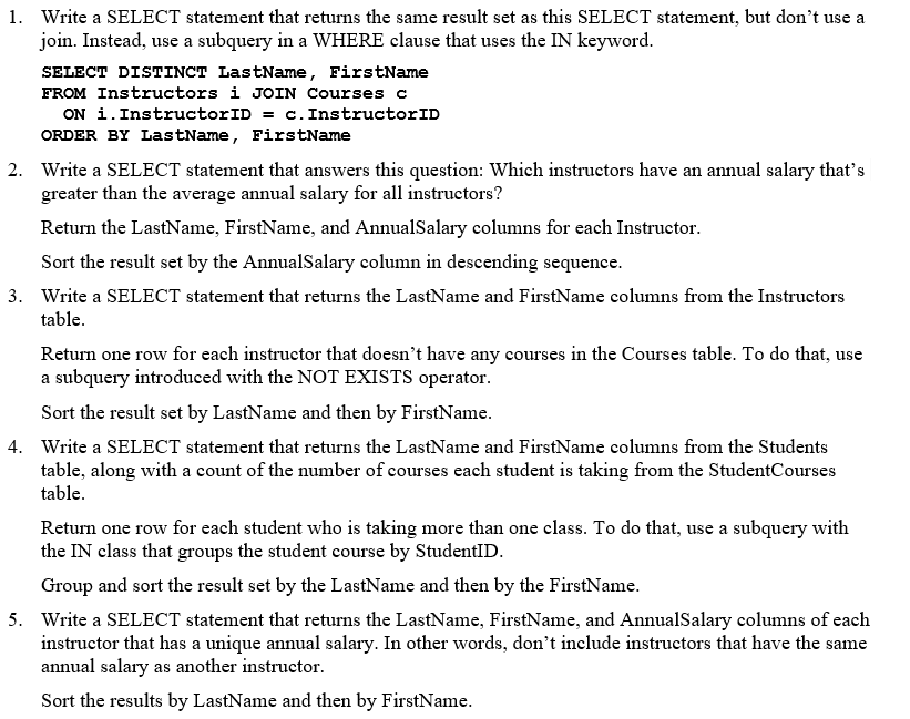 1. Write a SELECT statement that returns the same result set as this SELECT statement, but don't use a
join. Instead, use a subquery in a WHERE clause that uses the IN keyword.
SELECT DISTINCT LastName, FirstName
FROM Instructors i JOIN Courses c
ON i. InstructorID = c. InstructorID
ORDER BY LastName, FirstName
2. Write a SELECT statement that answers this question: Which instructors have an annual salary that's
greater than the average annual salary for all instructors?
Return the LastName, FirstName, and AnnualSalary columns for each Instructor.
Sort the result set by the AnnualSalary column in descending sequence.
3. Write a SELECT statement that returns the LastName and FirstName columns from the Instructors
table.
Return one row for each instructor that doesn't have any courses in the Courses table. To do that, use
a subquery introduced with the NOT EXISTS operator.
Sort the result set by LastName and then by FirstName.
4. Write a SELECT statement that returns the LastName and FirstName columns from the Students
table, along with a count of the number of courses each student is taking from the StudentCourses
table.
Return one row for each student who is taking more than one class. To do that, use a subquery with
the IN class that groups the student course by StudentID.
Group and sort the result set by the LastName and then by the FirstName.
5. Write a SELECT statement that returns the LastName, FirstName, and AnnualSalary columns of each
instructor that has a unique annual salary. In other words, don't include instructors that have the same
annual salary as another instructor.
Sort the results by LastName and then by FirstName.