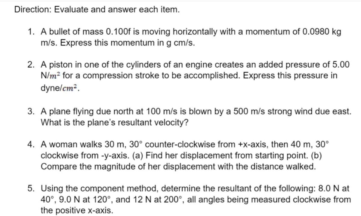 Direction: Evaluate and answer each item.
1. A bullet of mass 0.100f is moving horizontally with a momentum of 0.0980 kg
m/s. Express this momentum in g cm/s.
2. A piston in one of the cylinders of an engine creates an added pressure of 5.00
N/m² for a compression stroke to be accomplished. Express this pressure in
dyne/cm².
3. A plane flying due north at 100 m/s is blown by a 500 m/s strong wind due east.
What is the plane's resultant velocity?
4. A woman walks 30 m, 30° counter-clockwise from +x-axis, then 40 m, 30°
clockwise from -y-axis. (a) Find her displacement from starting point. (b)
Compare the magnitude of her displacement with the distance walked.
5. Using the component method, determine the resultant of the following: 8.0 N at
40°, 9.0 N at 120°, and 12 N at 200°, all angles being measured clockwise from
the positive x-axis.
