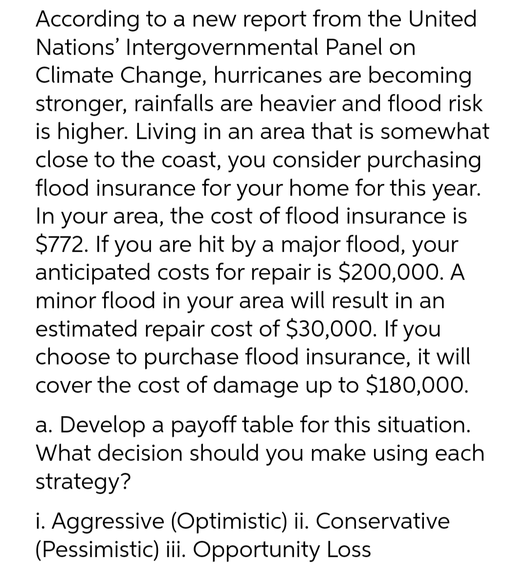 According to a new report from the United
Nations' Intergovernmental Panel on
Climate Change, hurricanes are becoming
stronger, rainfalls are heavier and flood risk
is higher. Living in an area that is somewhat
close to the coast, you consider purchasing
flood insurance for your home for this year.
In your area, the cost of flood insurance is
$772. If you are hit by a major flood, your
anticipated costs for repair is $200,000. A
minor flood in your area will result in an
estimated repair cost of $30,000. If you
choose to purchase flood insurance, it will
cover the cost of damage up to $180,000.
a. Develop a payoff table for this situation.
What decision should you make using each
strategy?
i. Aggressive (Optimistic) ii. Conservative
(Pessimistic) ii Opportunity Loss
