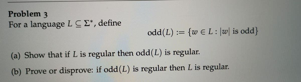 Problem 3
For a language LCE*, define
odd(L) := {w E L:|w| is odd}
(a) Show that if L is regular then odd(L) is regular.
(b) Prove or disprove: if odd(L) is regular then L is regular.
