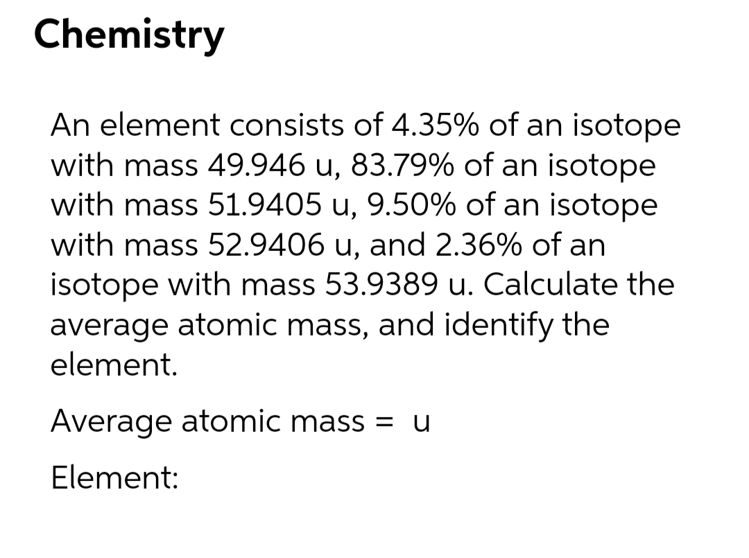 Chemistry
An element consists of 4.35% of an isotope
with mass 49.946 u, 83.79% of an isotope
with mass 51.9405 u, 9.50% of an isotope
with mass 52.9406 u, and 2.36% of an
isotope with mass 53.9389 u. Calculate the
average atomic mass, and identify the
element.
Average atomic mass = u
Element:
