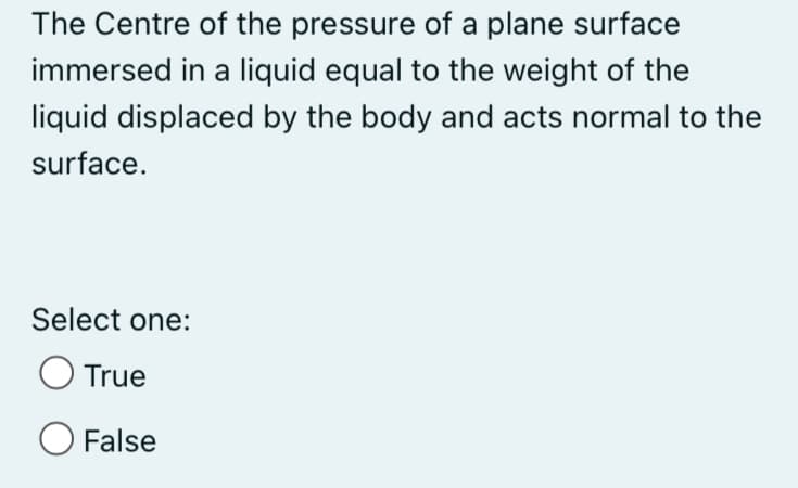 The Centre of the pressure of a plane surface
immersed in a liquid equal to the weight of the
liquid displaced by the body and acts normal to the
surface.
Select one:
True
O False

