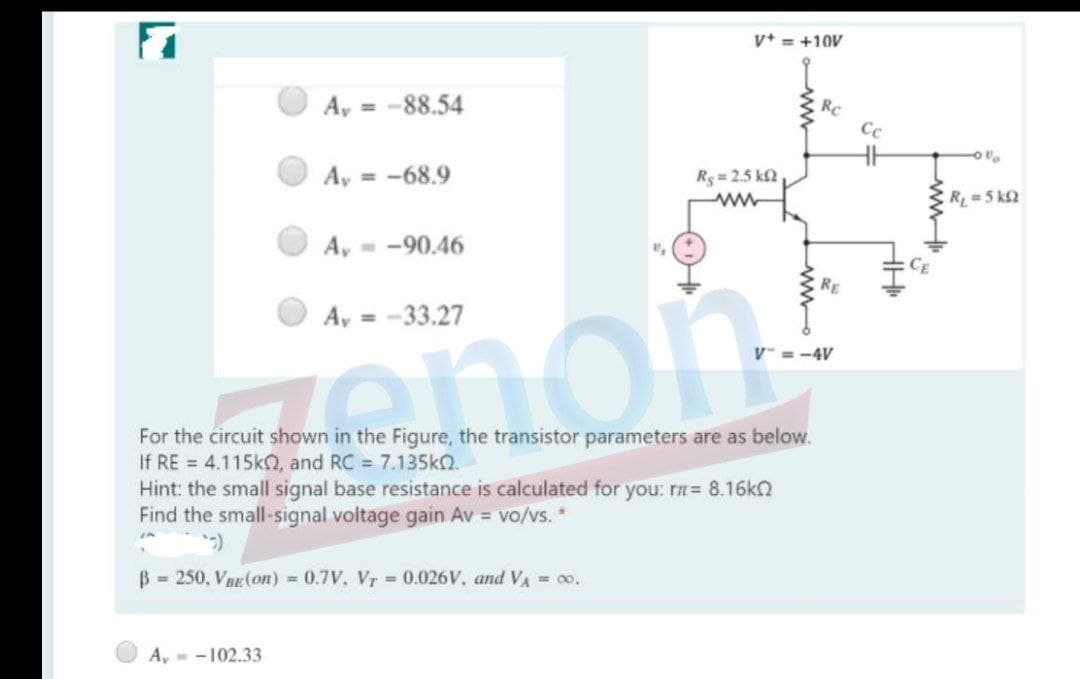 v+ = +10V
A, = -88.54
Rc
Cc
Ay = -68.9
Rs = 2.5 kN
R 5 k2
A, - -90.46
RE
A, = -33.27
mon
= -4V
For the circuit shown in the Figure, the transistor parameters are as below.
If RE = 4.115k, and RC = 7.135k.
Hint: the small signal base resistance is calculated for you: rn= 8.16k2
Find the small-signal voltage gain Av = vo/vs. *
B = 250, VnE(on) = 0.7V, Vr 0.026V, and VA = oo.
A,- -102.33
wwo
