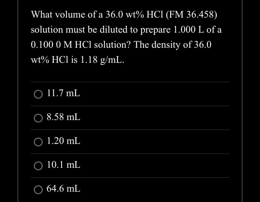 What volume of a 36.0 wt% HC1 (FM 36.458)
solution must be diluted to prepare 1.000 L of a
0.100 0 M HCl solution? The density of 36.0
wt% HC1 is 1.18 g/mL.
O 11.7 mL
O 8.58 mL
O 1.20 mL
O 10.1 mL
64.6 mL