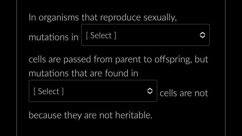 In organisms that reproduce sexually,
mutations in [Select ]
cells are passed from parent to offspring, but
mutations that are found in
[Select]
because they are not heritable.
cells are not