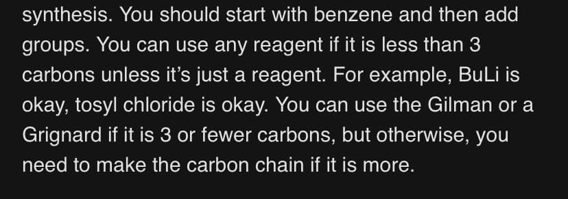 synthesis. You should start with benzene and then add
groups. You can use any reagent if it is less than 3
carbons unless it's just a reagent. For example, BuLi is
okay, tosyl chloride is okay. You can use the Gilman or a
Grignard if it is 3 or fewer carbons, but otherwise, you
need to make the carbon chain if it is more.