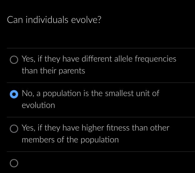 Can individuals evolve?
Yes, if they have different allele frequencies
than their parents
O No, a population is the smallest unit of
evolution
O
Yes, if they have higher fitness than other
members of the population