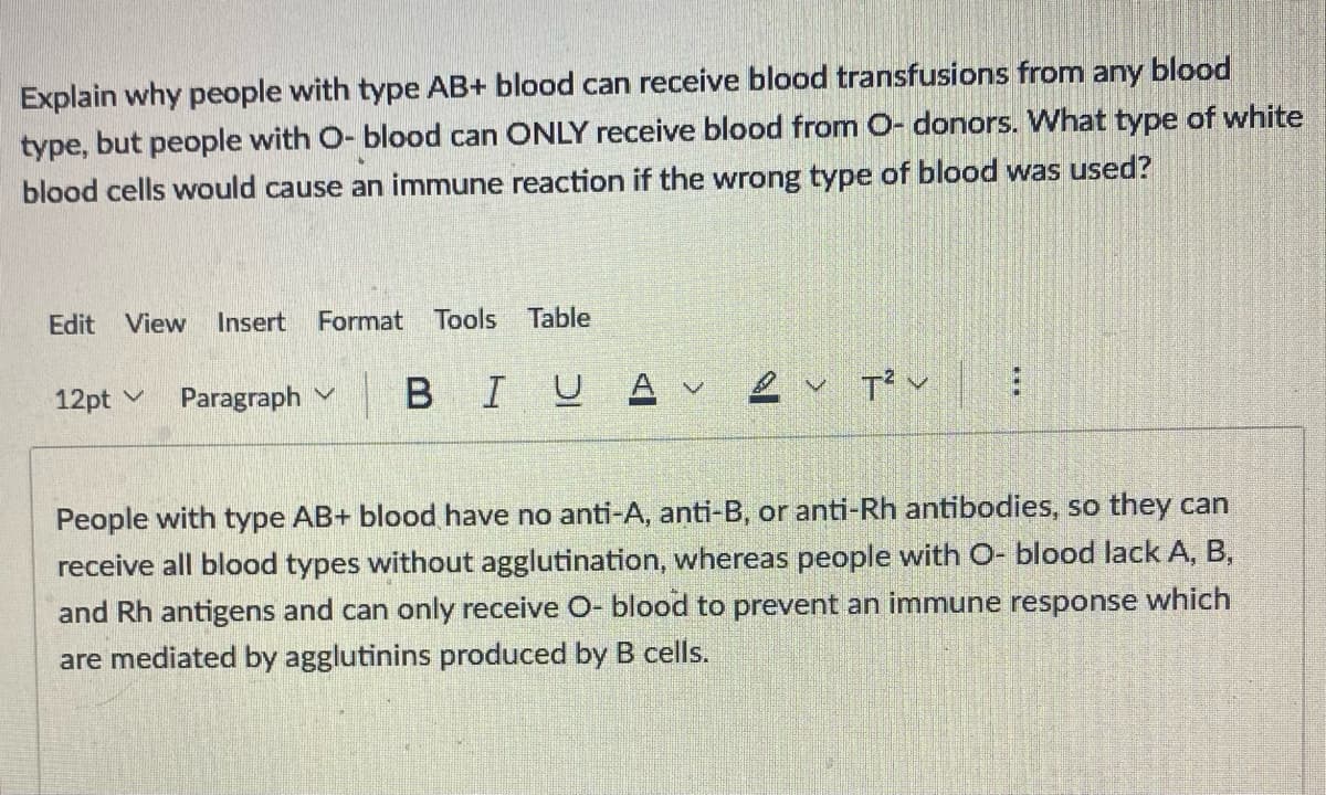Explain why people with type AB+ blood can receive blood transfusions from any blood
type, but people with O- blood can ONLY receive blood from O- donors. What type of white
blood cells would cause an immune reaction if the wrong type of blood was used?
Edit View Insert Format Tools Table
12pt
Paragraph
BIUA V
Tv
People with type AB+ blood have no anti-A, anti-B, or anti-Rh antibodies, so they can
receive all blood types without agglutination, whereas people with O- blood lack A, B,
and Rh antigens and can only receive O- blood to prevent an immune response which
are mediated by agglutinins produced by B cells.