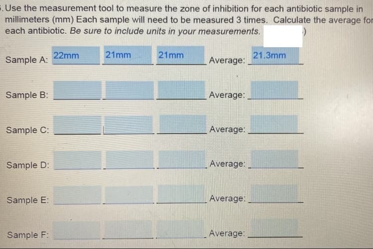 . Use the measurement tool to measure the zone of inhibition for each antibiotic sample in
millimeters (mm) Each sample will need to be measured 3 times. Calculate the average for
each antibiotic. Be sure to include units in your measurements.
22mm
21mm
21mm
21.3mm
Sample A:
Average:
Sample B:
Average:
Sample C:
Average:
Sample D:
Average:
Sample E:
Average:
Sample F:
Average:
