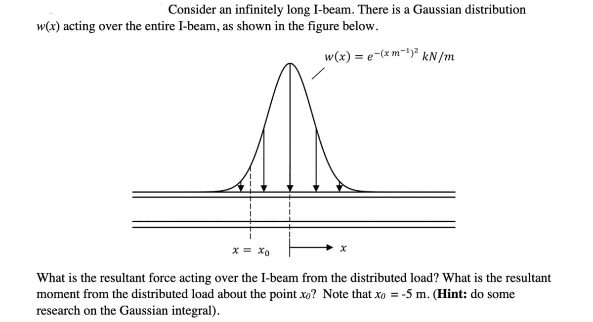 Consider an infinitely long I-beam. There is a Gaussian distribution
w(x) acting over the entire I-beam, as shown in the figure below.
w(x) = e-(x m¯1)² kN/m
х— Хо
What is the resultant force acting over the I-beam from the distributed load? What is the resultant
moment from the distributed load about the point xo? Note that xo = -5 m. (Hint: do some
research on the Gaussian integral).
