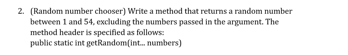 2. (Random number chooser) Write a method that returns a random number
between 1 and 54, excluding the numbers passed in the argument. The
method header is specified as follows:
public static int getRandom(int. numbers)
