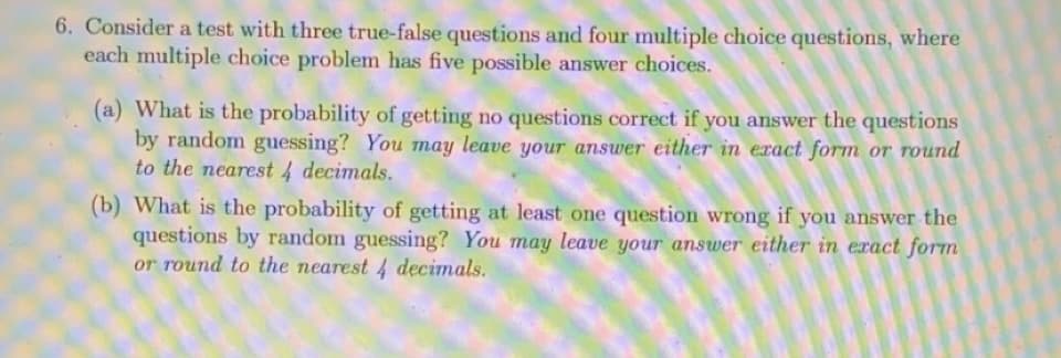 6. Consider a test with three true-false questions and four multiple choice questions, where
each multiple choice problem has five possible answer choices.
(a) What is the probability of getting no questions correct if you answer the questions
by random guessing? You may leave your answer either in exact form or round
to the nearest 4 decimals.
(b) What is the probability of getting at least one question wrong if you answer the
questions by random guessing? You may leave your answer either in exact form
or round to the nearest 4 decimals.
