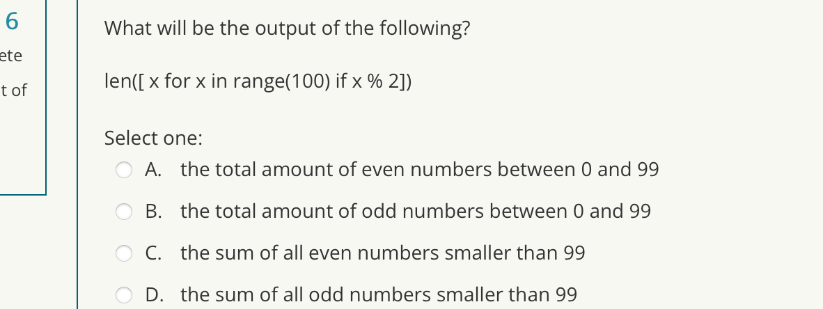 6
ete
t of
What will be the output of the following?
len([x for x in range(100) if x % 2])
Select one:
A. the total amount of even numbers between 0 and 99
B.
the total amount of odd numbers between 0 and 99
C. the sum of all even numbers smaller than 99
D. the sum of all odd numbers smaller than 99
