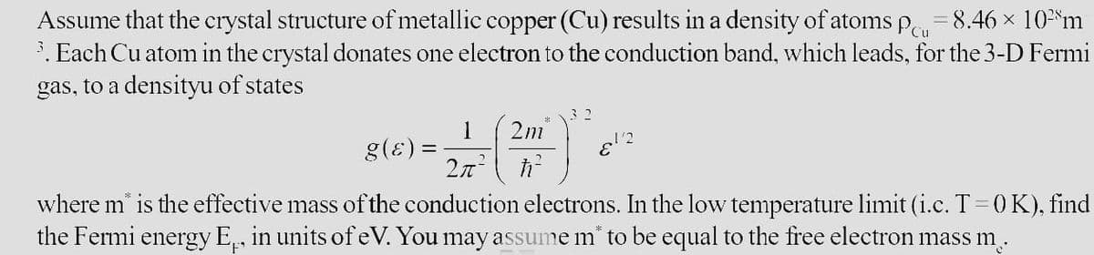 Cu
Assume that the crystal structure of metallic copper (Cu) results in a density of atoms p = 8.46 × 10²m
3. Each Cu atom in the crystal donates one electron to the conduction band, which leads, for the 3-D Fermi
gas, to a densityu of states
g(ɛ) =
2 x = ( 2 m ² ) ²
1/2
where m is the effective mass of the conduction electrons. In the low temperature limit (i.c. T = 0 K), find
the Fermi energy E, in units of eV. You may assume m* to be equal to the free electron mass m