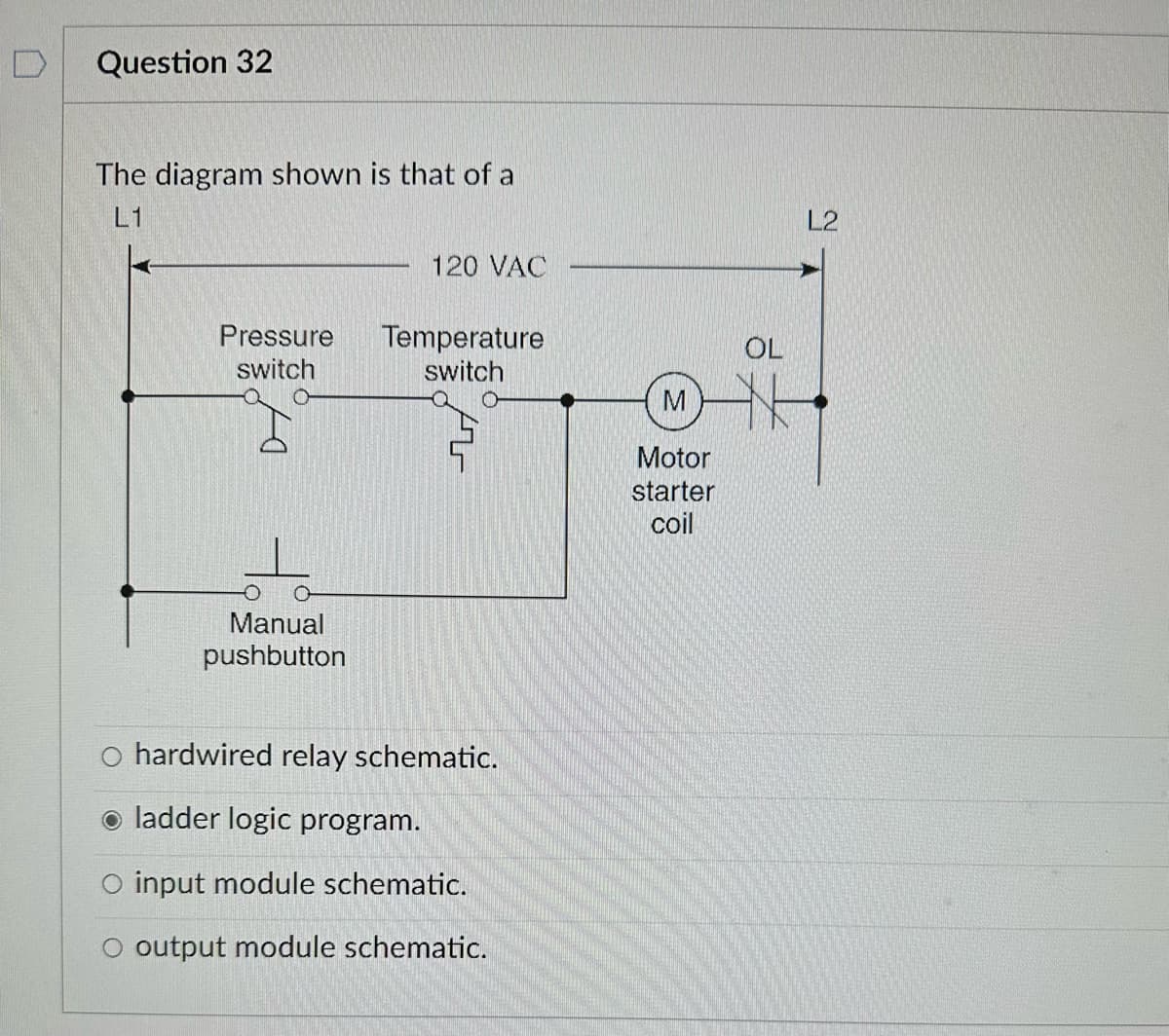D
Question 32
The diagram shown is that of a
L1
Pressure
switch
Manual
pushbutton
120 VAC
Temperature
switch
O hardwired relay schematic.
ladder logic program.
O input module schematic.
O output module schematic.
M
Motor
starter
coil
OL
L2