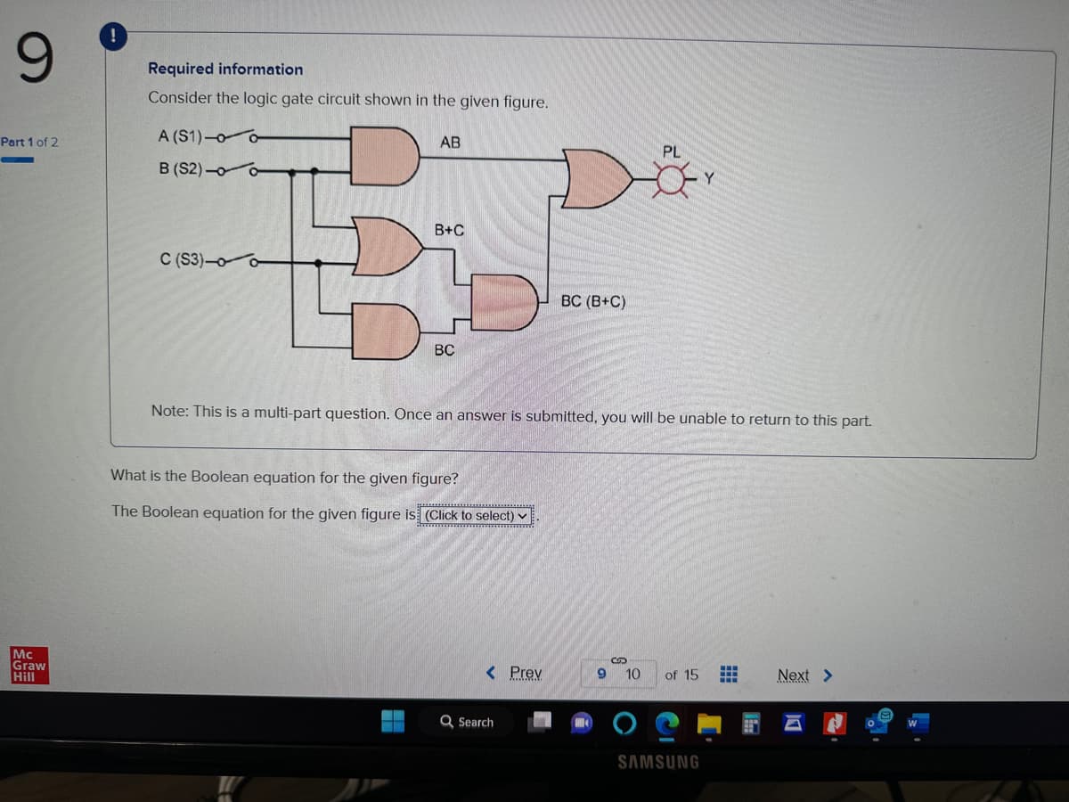 9
Part 1 of 2
Mc
Graw
Hill
Required information
Consider the logic gate circuit shown in the given figure.
A (S1)-0-
B (S2)-0
C (S3)-0-
AB
B
BC
B+C
What is the Boolean equation for the given figure?
*****************
The Boolean equation for the given figure is (Click to select)
Note: This is a multi-part question. Once an answer is submitted, you will be unable to return to this part.
< Prev
BC (B+C)
Q Search
9
C
PL
10
of 15
SAMSUNG
HH
Next >
